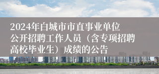 2024年白城市市直事业单位公开招聘工作人员（含专项招聘高校毕业生）成绩的公告