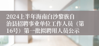 2024上半年海南白沙黎族自治县招聘事业单位工作人员（第16号）第一批拟聘用人员公示