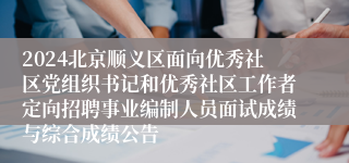 2024北京顺义区面向优秀社区党组织书记和优秀社区工作者定向招聘事业编制人员面试成绩与综合成绩公告