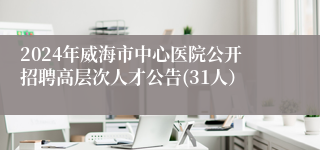 2024年威海市中心医院公开招聘高层次人才公告(31人）