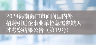 2024海南海口市面向国内外招聘引进企事业单位急需紧缺人才考察结果公告（第19号）