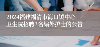 2024福建福清市海口镇中心卫生院招聘2名编外护士的公告