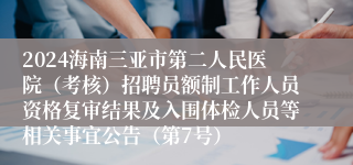 2024海南三亚市第二人民医院（考核）招聘员额制工作人员资格复审结果及入围体检人员等相关事宜公告（第7号）