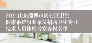 2024山东淄博市周村区卫生健康系统事业单位招聘卫生专业技术人员体检考察弃权名单