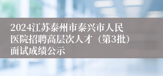 2024江苏泰州市泰兴市人民医院招聘高层次人才（第3批）面试成绩公示