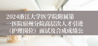 2024浙江大学医学院附属第一医院宿州分院高层次人才引进（护理岗位）面试及合成成绩公示（安徽）