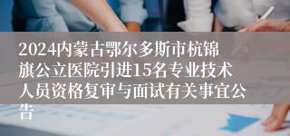 2024内蒙古鄂尔多斯市杭锦旗公立医院引进15名专业技术人员资格复审与面试有关事宜公告