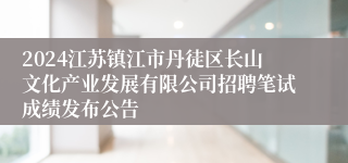 2024江苏镇江市丹徒区长山文化产业发展有限公司招聘笔试成绩发布公告