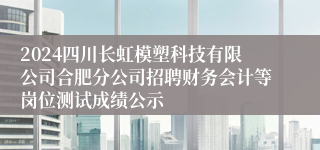 2024四川长虹模塑科技有限公司合肥分公司招聘财务会计等岗位测试成绩公示