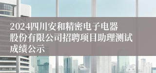 2024四川安和精密电子电器股份有限公司招聘项目助理测试成绩公示